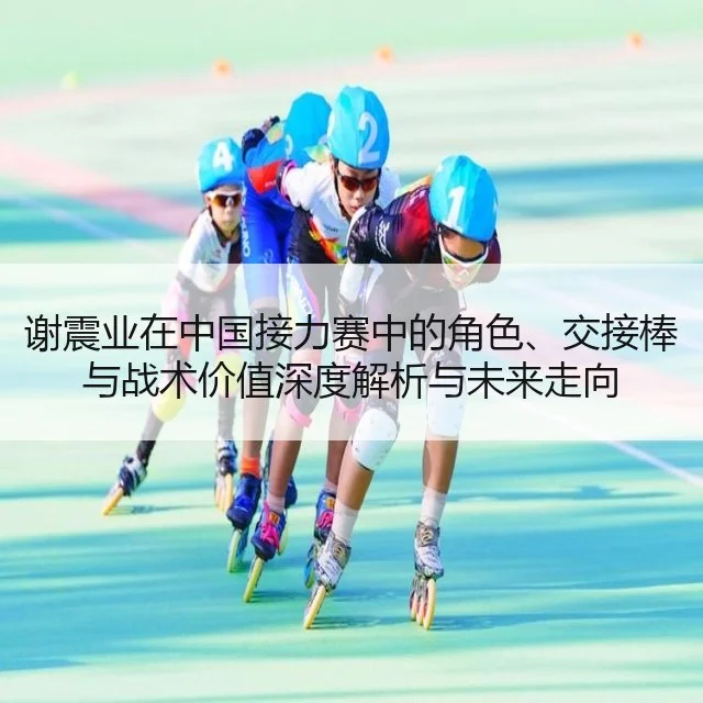 谢震业在中国接力赛中的角色、交接棒与战术价值深度解析与未来走向